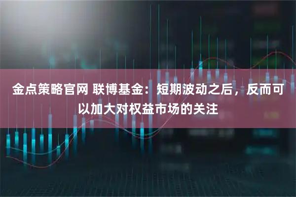 金点策略官网 联博基金：短期波动之后，反而可以加大对权益市场的关注