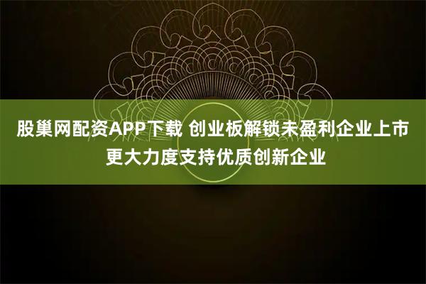 股巢网配资APP下载 创业板解锁未盈利企业上市 更大力度支持优质创新企业
