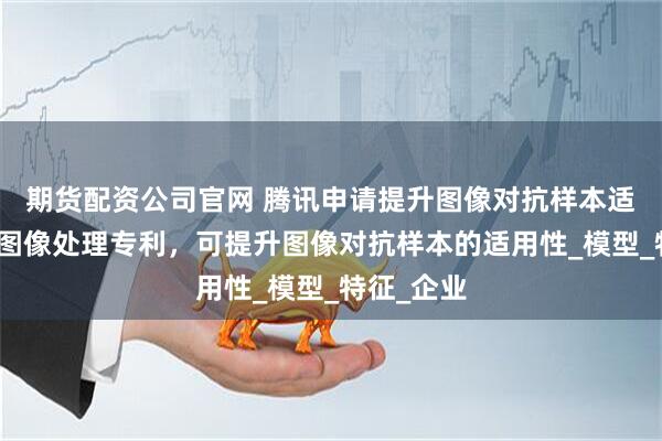 期货配资公司官网 腾讯申请提升图像对抗样本适用性等的图像处理专利，可提升图像对抗样本的适用性_模型_特征_企业