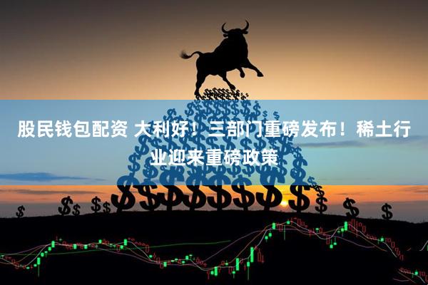 股民钱包配资 大利好！三部门重磅发布！稀土行业迎来重磅政策