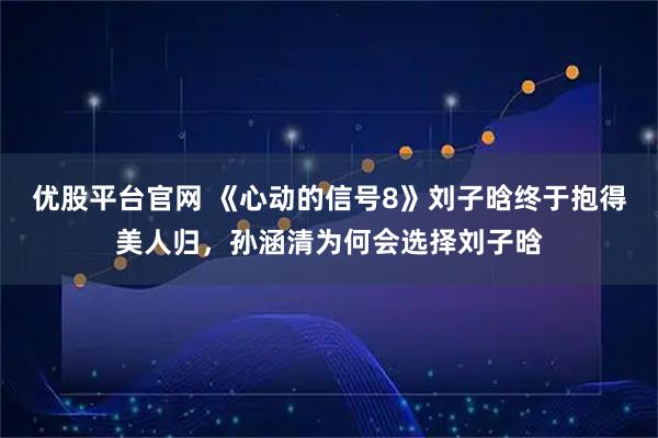 优股平台官网 《心动的信号8》刘子晗终于抱得美人归，孙涵清为何会选择刘子晗