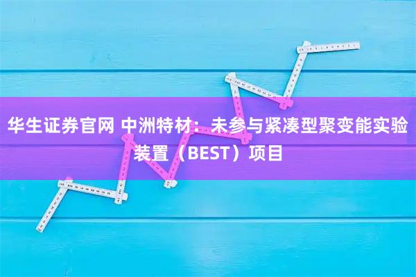 华生证券官网 中洲特材：未参与紧凑型聚变能实验装置（BEST）项目
