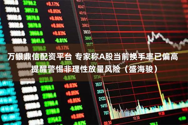 万银鼎信配资平台 专家称A股当前换手率已偏高 提醒警惕非理性放量风险（盛海骏）