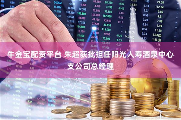 牛金宝配资平台 朱超获批担任阳光人寿酒泉中心支公司总经理