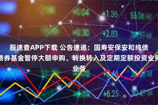 股速查APP下载 公告速递：国寿安保安和纯债债券基金暂停大额申购、转换转入及定期定额投资业务