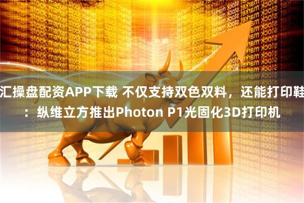 汇操盘配资APP下载 不仅支持双色双料，还能打印鞋：纵维立方推出Photon P1光固化3D打印机