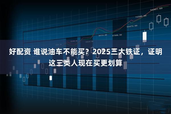 好配资 谁说油车不能买？2025三大铁证，证明这三类人现在买更划算