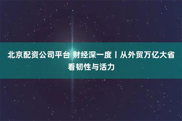 北京配资公司平台 财经深一度丨从外贸万亿大省看韧性与活力