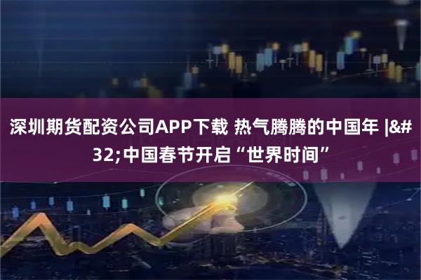 深圳期货配资公司APP下载 热气腾腾的中国年 | 中国春节开启“世界时间”
