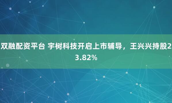 双融配资平台 宇树科技开启上市辅导，王兴兴持股23.82%