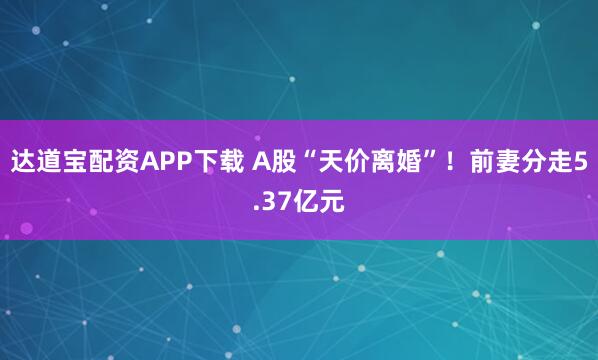 达道宝配资APP下载 A股“天价离婚”！前妻分走5.37亿元