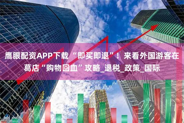 鹰眼配资APP下载 “即买即退”！来看外国游客在葛店“购物回血”攻略_退税_政策_国际