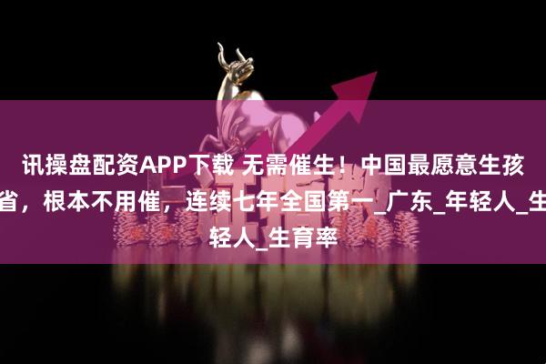讯操盘配资APP下载 无需催生！中国最愿意生孩子的省，根本不用催，连续七年全国第一_广东_年轻人_生育率