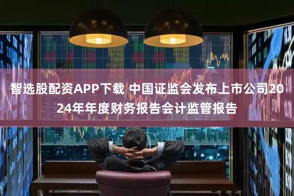 智选股配资APP下载 中国证监会发布上市公司2024年年度财务报告会计监管报告