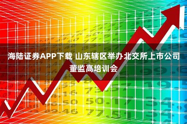 海陆证券APP下载 山东辖区举办北交所上市公司董监高培训会