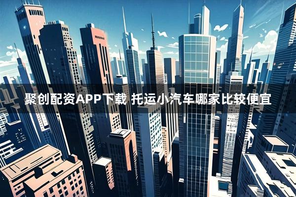 聚创配资APP下载 托运小汽车哪家比较便宜
