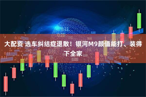 大配资 选车纠结症退散！银河M9颜值能打、装得下全家