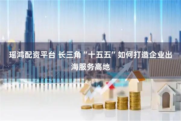 瑶鸿配资平台 长三角“十五五”如何打造企业出海服务高地